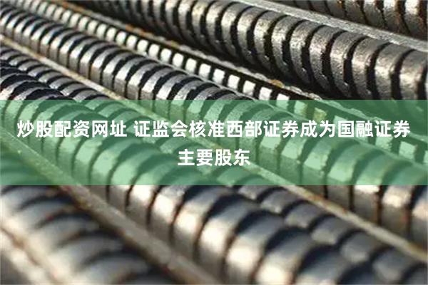 炒股配资网址 证监会核准西部证券成为国融证券主要股东
