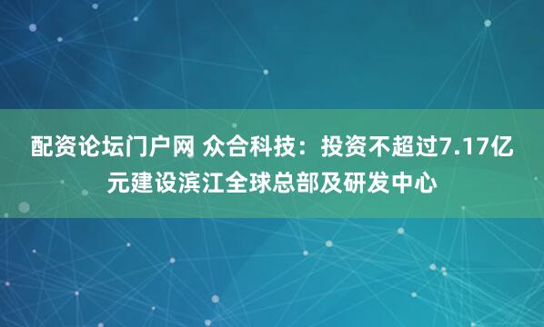 配资论坛门户网 众合科技：投资不超过7.17亿元建设滨江全球总部及研发中心