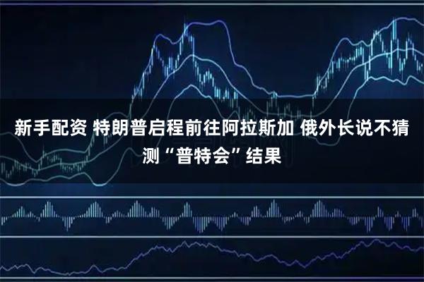 新手配资 特朗普启程前往阿拉斯加 俄外长说不猜测“普特会”结果