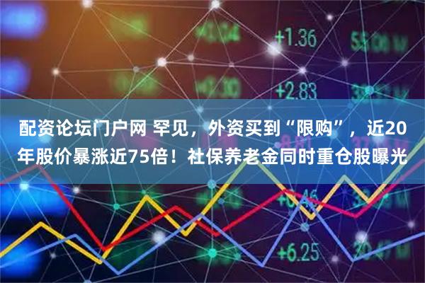 配资论坛门户网 罕见，外资买到“限购”，近20年股价暴涨近75倍！社保养老金同时重仓股曝光