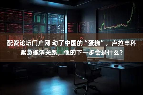 配资论坛门户网 动了中国的“蛋糕”，卢拉申科紧急撇清关系，他的下一步会是什么？