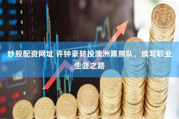 炒股配资网址 许钟豪转投澳洲黑熊队，续写职业生涯之路