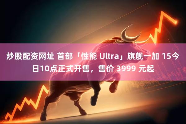 炒股配资网址 首部「性能 Ultra」旗舰一加 15今日10点正式开售，售价 3999 元起