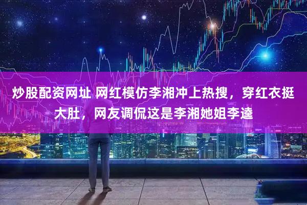 炒股配资网址 网红模仿李湘冲上热搜，穿红衣挺大肚，网友调侃这是李湘她姐李逵