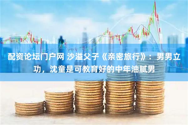 配资论坛门户网 沙溢父子《亲密旅行》：男男立功，沈童是可教育好的中年油腻男