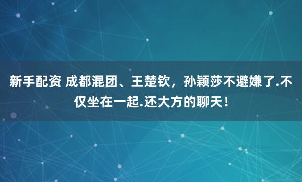 新手配资 成都混团、王楚钦，孙颖莎不避嫌了.不仅坐在一起.还大方的聊天！