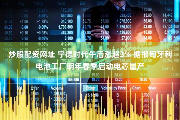 炒股配资网址 宁德时代午后涨超3% 据报匈牙利电池工厂明年春季启动电芯量产
