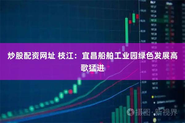 炒股配资网址 枝江：宜昌船舶工业园绿色发展高歌猛进