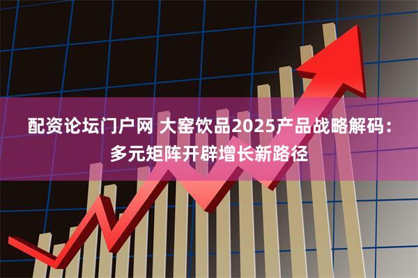 配资论坛门户网 大窑饮品2025产品战略解码：多元矩阵开辟增长新路径