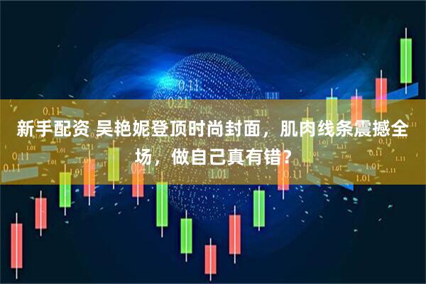 新手配资 吴艳妮登顶时尚封面，肌肉线条震撼全场，做自己真有错？