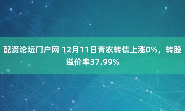 配资论坛门户网 12月11日青农转债上涨0%，转股溢价率37.99%