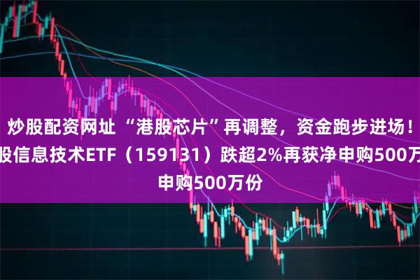 炒股配资网址 “港股芯片”再调整，资金跑步进场！港股信息技术ETF（159131）跌超2%再获净申购500万份
