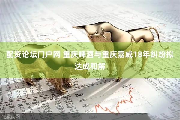 配资论坛门户网 重庆啤酒与重庆嘉威18年纠纷拟达成和解