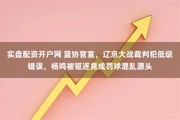 实盘配资开户网 篮协官宣，辽京大战裁判犯低级错误，杨鸣被驱逐竟成罚球混乱源头