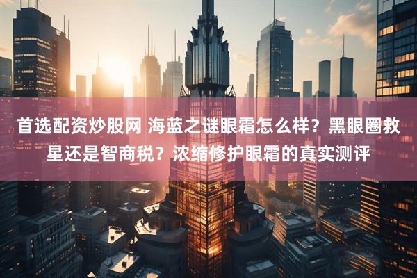 首选配资炒股网 海蓝之谜眼霜怎么样？黑眼圈救星还是智商税？浓缩修护眼霜的真实测评