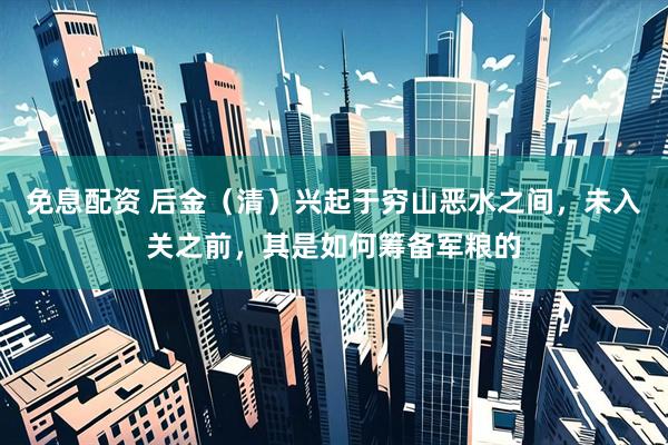 免息配资 后金（清）兴起于穷山恶水之间，未入关之前，其是如何筹备军粮的