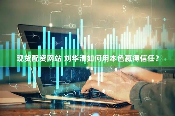 现货配资网站 刘华清如何用本色赢得信任？