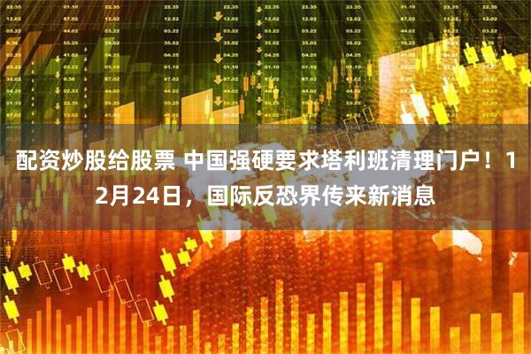 配资炒股给股票 中国强硬要求塔利班清理门户！12月24日，国际反恐界传来新消息