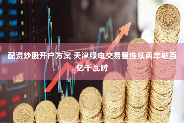 配资炒股开户方案 天津绿电交易量连续两年破百亿千瓦时