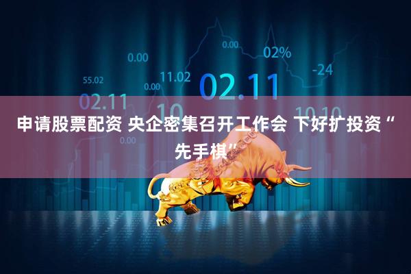 申请股票配资 央企密集召开工作会 下好扩投资“先手棋”