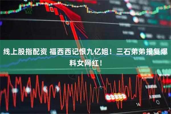 线上股指配资 福西西记恨九亿姐！三石弟弟报复爆料女网红！
