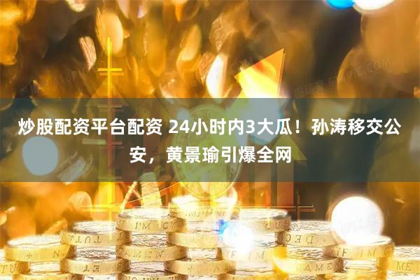 炒股配资平台配资 24小时内3大瓜！孙涛移交公安，黄景瑜引爆全网