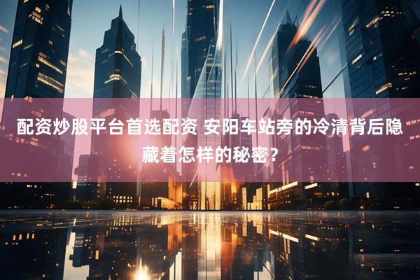 配资炒股平台首选配资 安阳车站旁的冷清背后隐藏着怎样的秘密？