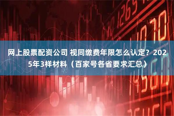 网上股票配资公司 视同缴费年限怎么认定？2025年3样材料（百家号各省要求汇总）