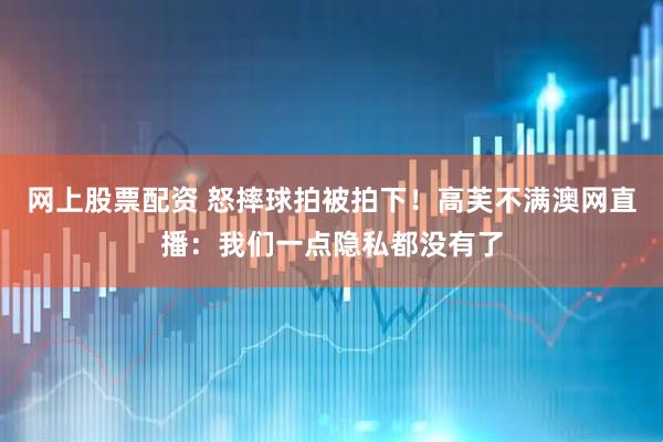 网上股票配资 怒摔球拍被拍下！高芙不满澳网直播：我们一点隐私都没有了