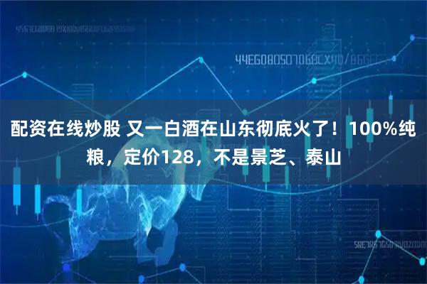 配资在线炒股 又一白酒在山东彻底火了！100%纯粮，定价128，不是景芝、泰山