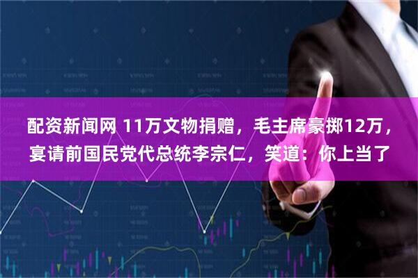 配资新闻网 11万文物捐赠，毛主席豪掷12万，宴请前国民党代总统李宗仁，笑道：你上当了