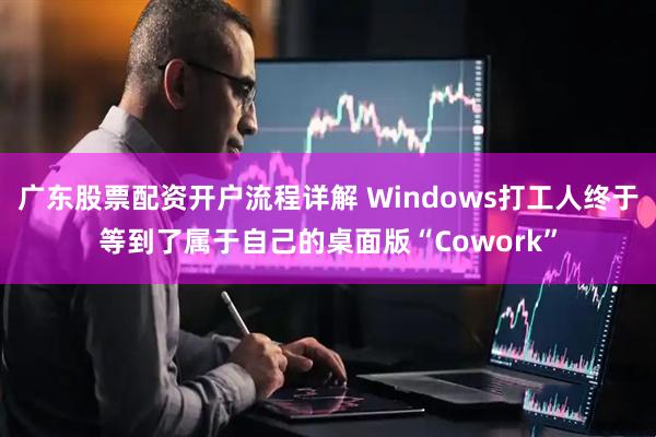 广东股票配资开户流程详解 Windows打工人终于等到了属于自己的桌面版“Cowork”