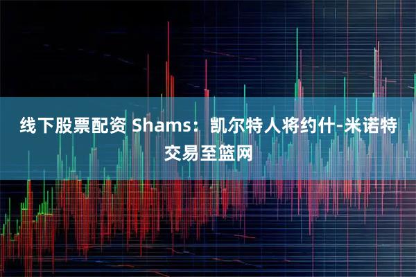 线下股票配资 Shams：凯尔特人将约什-米诺特交易至篮网