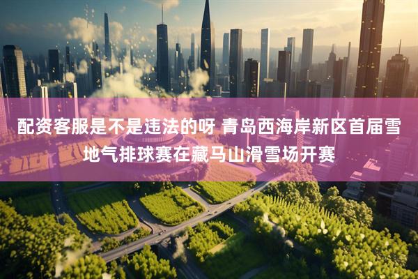配资客服是不是违法的呀 青岛西海岸新区首届雪地气排球赛在藏马山滑雪场开赛