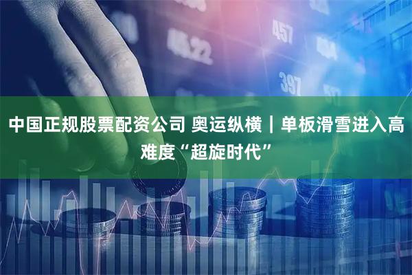 中国正规股票配资公司 奥运纵横｜单板滑雪进入高难度“超旋时代”