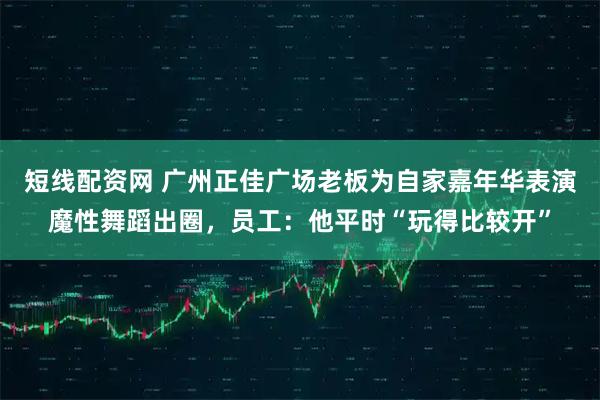 短线配资网 广州正佳广场老板为自家嘉年华表演魔性舞蹈出圈，员工：他平时“玩得比较开”