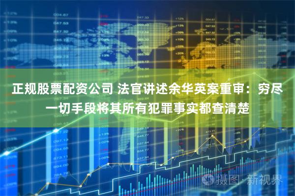 正规股票配资公司 法官讲述余华英案重审：穷尽一切手段将其所有犯罪事实都查清楚