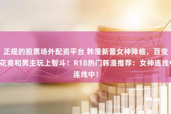 正规的股票场外配资平台 韩漫新晋女神降临，百变校花竟和男主玩上智斗！R18热门韩漫推荐：女神连线中！