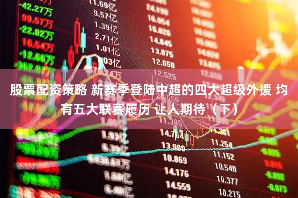 股票配资策略 新赛季登陆中超的四大超级外援 均有五大联赛履历 让人期待（下）