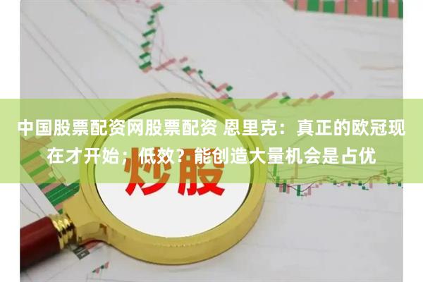 中国股票配资网股票配资 恩里克：真正的欧冠现在才开始；低效？能创造大量机会是占优