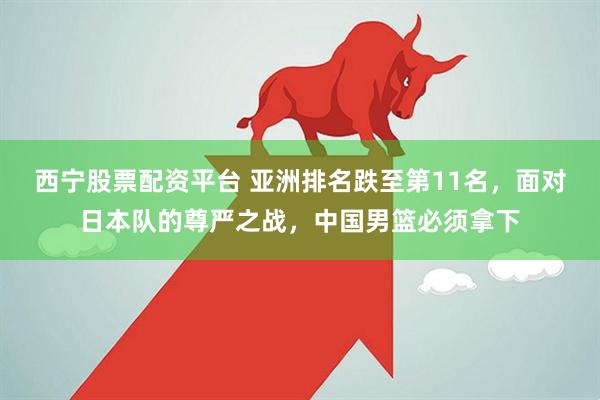 西宁股票配资平台 亚洲排名跌至第11名，面对日本队的尊严之战，中国男篮必须拿下