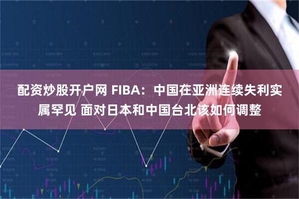 配资炒股开户网 FIBA：中国在亚洲连续失利实属罕见 面对日本和中国台北该如何调整