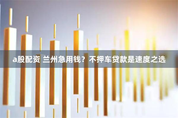 a股配资 兰州急用钱？不押车贷款是速度之选