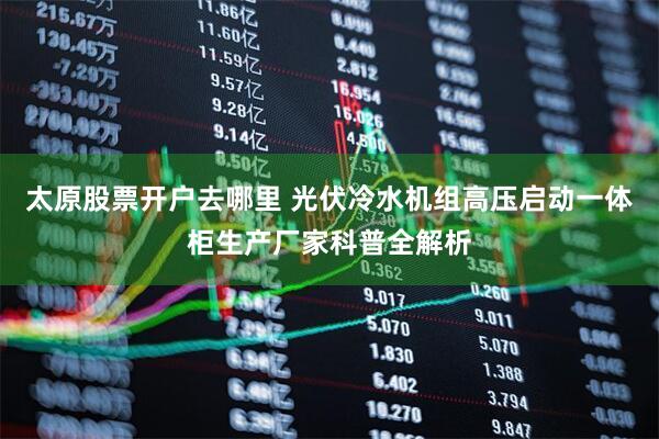 太原股票开户去哪里 光伏冷水机组高压启动一体柜生产厂家科普全解析