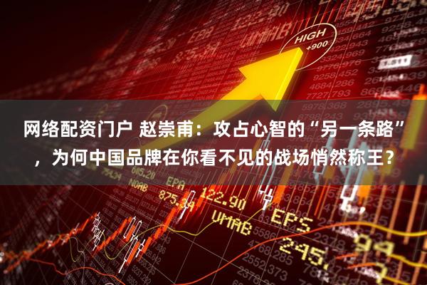 网络配资门户 赵崇甫：攻占心智的“另一条路”，为何中国品牌在你看不见的战场悄然称王？