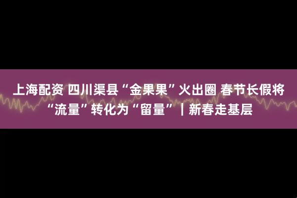 上海配资 四川渠县“金果果”火出圈 春节长假将“流量”转化为“留量”｜新春走基层