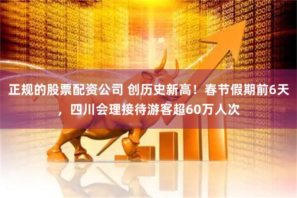 正规的股票配资公司 创历史新高！春节假期前6天，四川会理接待游客超60万人次
