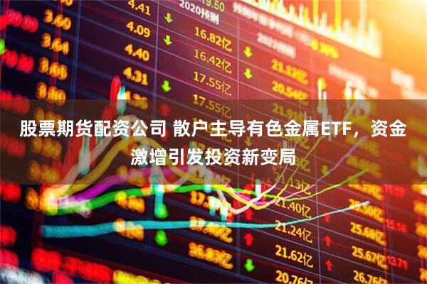 股票期货配资公司 散户主导有色金属ETF，资金激增引发投资新变局