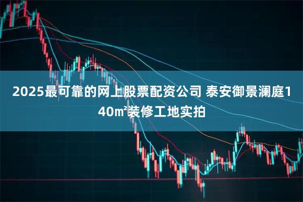2025最可靠的网上股票配资公司 泰安御景澜庭140㎡装修工地实拍