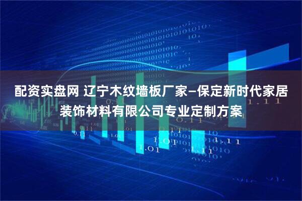 配资实盘网 辽宁木纹墙板厂家—保定新时代家居装饰材料有限公司专业定制方案